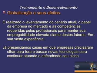 Treinamento e Desenvolvimento
➲ Globalização e seus efeitos
É realizado o levantamento do cenário atual, o papel
da empresa no mercado e as competências
requeridas pelos profissionais para manter sua
empregabilidade elevada diante destes fatores. Em
sua vasta experiência .
Já presenciamos cases em que empresas precisaram
olhar para fora e buscar novas tecnologias para
continuar atuando e defendendo seu nicho.
 