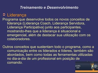 Treinamento e Desenvolvimento
➲ Liderança
Programa que desenvolve todos os novos conceitos de
liderança (Liderança Coach, Liderança Servidora,
Liderança Participativa) junto aos participantes,
mostrando-lhes que a liderança é situacional e
emergencial, além de destacar sua utilização com os
colaboradores.
Outros conceitos que sustentam todo o programa, como a
comunicação entre os liderados e líderes, também são
abordados, bem como todas as ferramentas utilizadas
no dia-a-dia de um profissional em posição de
comando.
 