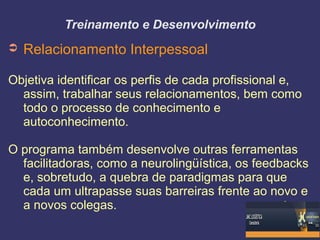Treinamento e Desenvolvimento
➲ Relacionamento Interpessoal
Objetiva identificar os perfis de cada profissional e,
assim, trabalhar seus relacionamentos, bem como
todo o processo de conhecimento e
autoconhecimento.
O programa também desenvolve outras ferramentas
facilitadoras, como a neurolingüística, os feedbacks
e, sobretudo, a quebra de paradigmas para que
cada um ultrapasse suas barreiras frente ao novo e
a novos colegas.
 