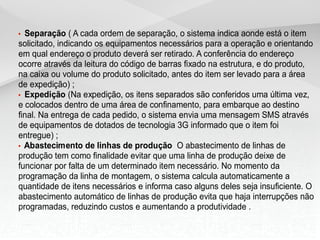 • Separação ( A cada ordem de separação, o sistema indica aonde está o item
solicitado, indicando os equipamentos necessários para a operação e orientando
em qual endereço o produto deverá ser retirado. A conferência do endereço
ocorre através da leitura do código de barras fixado na estrutura, e do produto,
na caixa ou volume do produto solicitado, antes do item ser levado para a área
de expedição) ;
• Expedição (Na expedição, os itens separados são conferidos uma última vez,
e colocados dentro de uma área de confinamento, para embarque ao destino
final. Na entrega de cada pedido, o sistema envia uma mensagem SMS através
de equipamentos de dotados de tecnologia 3G informado que o item foi
entregue) ;
• Abastecimento de linhas de produção O abastecimento de linhas de
produção tem como finalidade evitar que uma linha de produção deixe de
funcionar por falta de um determinado item necessário. No momento da
programação da linha de montagem, o sistema calcula automaticamente a
quantidade de itens necessários e informa caso alguns deles seja insuficiente. O
abastecimento automático de linhas de produção evita que haja interrupções não
programadas, reduzindo custos e aumentando a produtividade .
 