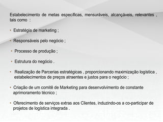 Estabelecimento de metas específicas, mensuráveis, alcançáveis, relevantes ,
tais como :
• Estratégia de marketing ;
• Responsáveis pelo negócio ;
• Processo de produção ;
• Estrutura do negócio .
• Realização de Parcerias estratégicas , proporcionando maximização logística ,
estabelecimentos de preços atraentes e justos para o negócio ;
• Criação de um comitê de Marketing para desenvolvimento de constante
aprimoramento técnico ;
• Oferecimento de serviços extras aos Clientes, induzindo-os a co-participar de
projetos de logística integrada .
 
