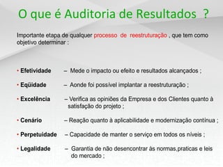 O que é Auditoria de Resultados ?
Importante etapa de qualquer processo de reestruturação , que tem como
objetivo determinar :
• Efetividade – Mede o impacto ou efeito e resultados alcançados ;
• Eqüidade – Aonde foi possível implantar a reestruturação ;
• Excelência – Verifica as opiniões da Empresa e dos Clientes quanto à
satisfação do projeto ;
• Cenário – Reação quanto à aplicabilidade e modernização contínua ;
• Perpetuidade – Capacidade de manter o serviço em todos os níveis ;
• Legalidade – Garantia de não desencontrar às normas,praticas e leis
do mercado ;
 
