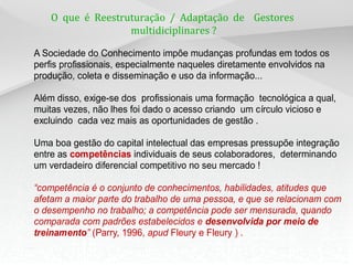 O que é Reestruturação / Adaptação de Gestores
multidiciplinares ?
A Sociedade do Conhecimento impõe mudanças profundas em todos os
perfis profissionais, especialmente naqueles diretamente envolvidos na
produção, coleta e disseminação e uso da informação...
Além disso, exige-se dos profissionais uma formação tecnológica a qual,
muitas vezes, não lhes foi dado o acesso criando um círculo vicioso e
excluindo cada vez mais as oportunidades de gestão .
Uma boa gestão do capital intelectual das empresas pressupõe integração
entre as competências individuais de seus colaboradores, determinando
um verdadeiro diferencial competitivo no seu mercado !
“competência é o conjunto de conhecimentos, habilidades, atitudes que
afetam a maior parte do trabalho de uma pessoa, e que se relacionam com
o desempenho no trabalho; a competência pode ser mensurada, quando
comparada com padrões estabelecidos e desenvolvida por meio de
treinamento” (Parry, 1996, apud Fleury e Fleury ) .
 