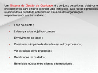 Um Sistema de Gestão da Qualidade é o conjunto de políticas, objetivos e
procedimentos para dirigir e controlar uma instituição, São regras e princípios
relacionados à qualidade aplicados no dia-a-dia das organizações,
respectivamente aos itens abaixo :
• Foco no cliente ;
• Liderança sobre objetivos comuns ;
• Envolvimento de todos ;
• Considerar o impacto de decisões em outros processos ;
• Ver as coisas como processos ;
• Decidir após ter os dados ;
• Benefícios mútuos entre clientes e fornecedores .
 