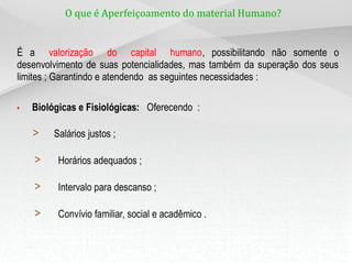 O que é Aperfeiçoamento do material Humano?
É a valorização do capital humano, possibilitando não somente o
desenvolvimento de suas potencialidades, mas também da superação dos seus
limites ; Garantindo e atendendo as seguintes necessidades :
• Biológicas e Fisiológicas: Oferecendo :
> Salários justos ;
> Horários adequados ;
> Intervalo para descanso ;
> Convívio familiar, social e acadêmico .
 
