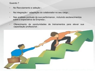 Quando ?
• No Recrutamento e seleção ;
• Na integração / adaptação do colaborador no seu cargo ;
• Nas análises pontuais de sua performance , incluindo esclarecimentos
sobre a expectativa da Empresa ;
• Oferecimento de oportunidades de treinamentos para elevar sua
capacitação profissional ;
 