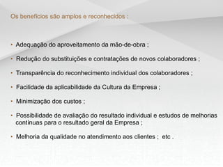 Os benefícios são amplos e reconhecidos :
• Adequação do aproveitamento da mão-de-obra ;
• Redução do substituições e contratações de novos colaboradores ;
• Transparência do reconhecimento individual dos colaboradores ;
• Facilidade da aplicabilidade da Cultura da Empresa ;
• Minimização dos custos ;
• Possibilidade de avaliação do resultado individual e estudos de melhorias
contínuas para o resultado geral da Empresa ;
• Melhoria da qualidade no atendimento aos clientes ; etc .
 