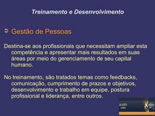 Treinamento e Desenvolvimento
➲ Gestão de Pessoas
Destina-se aos profissionais que necessitam ampliar esta
competência e apresentar mais resultados em suas
áreas por meio do gerenciamento de seu capital
humano.
No treinamento, são tratados temas como feedbacks,
comunicação, cumprimento de prazos e objetivos,
desenvolvimento e trabalho em equipe, postura
profissional e liderança, entre outros.
 