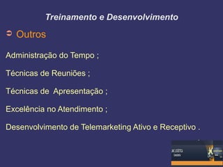 Treinamento e Desenvolvimento
➲ Outros
Administração do Tempo ;
Técnicas de Reuniões ;
Técnicas de Apresentação ;
Excelência no Atendimento ;
Desenvolvimento de Telemarketing Ativo e Receptivo .
 