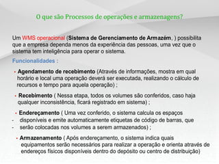 O que são Processos de operações e armazenagens?
Um WMS operacional (Sistema de Gerenciamento de Armazém, ) possibilita
que a empresa dependa menos da experiência das pessoas, uma vez que o
sistema tem inteligência para operar o sistema.
Funcionalidades :
– • Agendamento de recebimento (Através de informações, mostra em qual
horário e local uma operação deverá ser executada, realizando o cálculo de
recursos e tempo para aquela operação) ;
• Recebimento ( Nessa etapa, todos os volumes são conferidos, caso haja
qualquer inconsistência, ficará registrado em sistema) ;
• Endereçamento ( Uma vez conferido, o sistema calcula os espaços
– disponíveis e emite automaticamente etiquetas de código de barras, que
– serão colocadas nos volumes a serem armazenados) ;
– • Armazenamento ( Após endereçamento, o sistema indica quais
equipamentos serão necessários para realizar a operação e orienta através de
endereços físicos disponíveis dentro do depósito ou centro de distribuição)
 
