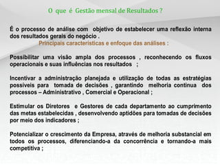 O que é Gestão mensal de Resultados ?
É o processo de análise com objetivo de estabelecer uma reflexão interna
dos resultados gerais do negócio .
Principais características e enfoque das análises :
Possibilitar uma visão ampla dos processos , reconhecendo os fluxos
operacionais e suas influências nos resultados ;
Incentivar a administração planejada e utilização de todas as estratégias
possíveis para tomada de decisões , garantindo melhoria continua dos
processos – Administrativo , Comercial e Operacional ;
Estimular os Diretores e Gestores de cada departamento ao cumprimento
das metas estabelecidas , desenvolvendo aptidões para tomadas de decisões
por meio dos indicadores ;
Potencializar o crescimento da Empresa, através de melhoria substancial em
todos os processos, diferenciando-a da concorrência e tornando-a mais
competitiva ;
 