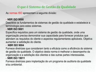 O que é Sistema de Gestão da Qualidade ?
As normas ISO apresentam a seguinte divisão:
• NBR ISO 9000
Descreve os fundamentos de sistemas de gestão da qualidade e estabelece a
terminologia para estes sistemas.
• NBR ISO 9001
Especifica requisitos para um sistema de gestão da qualidade, onde uma
organização precisa demonstrar sua capacidade para fornecer produtos que
atendam os requisitos do cliente e aspectos regulamentares aplicáveis. Objetiva
aumentar a satisfação do cliente.
• NBR ISO 9004
Fornece diretrizes que consideram tanto a eficácia como a eficiência do sistema
de gestão da qualidade. O objetivo desta norma é melhorar o desempenho da
organização e a satisfação dos clientes e das outras partes interessadas.
• NBR ISO 19011
Fornece diretrizes para implantação de um programa de auditoria da qualidade
e/ou ambiental.
 