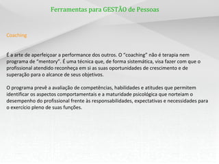 Ferramentas para GESTÃO de Pessoas
Coaching
É a arte de aperfeiçoar a performance dos outros. O “coaching” não é terapia nem
programa de “mentory”. É uma técnica que, de forma sistemática, visa fazer com que o
profissional atendido reconheça em si as suas oportunidades de crescimento e de
superação para o alcance de seus objetivos.
O programa prevê a avaliação de competências, habilidades e atitudes que permitem
identificar os aspectos comportamentais e a maturidade psicológica que norteiam o
desempenho do profissional frente às responsabilidades, expectativas e necessidades para
o exercício pleno de suas funções.
 