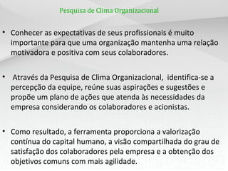 Pesquisa de Clima Organizacional
• Conhecer as expectativas de seus profissionais é muito
importante para que uma organização mantenha uma relação
motivadora e positiva com seus colaboradores.
• Através da Pesquisa de Clima Organizacional, identifica-se a
percepção da equipe, reúne suas aspirações e sugestões e
propõe um plano de ações que atenda às necessidades da
empresa considerando os colaboradores e acionistas.
• Como resultado, a ferramenta proporciona a valorização
contínua do capital humano, a visão compartilhada do grau de
satisfação dos colaboradores pela empresa e a obtenção dos
objetivos comuns com mais agilidade.
 