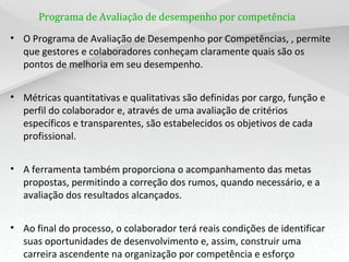 Programa de Avaliação de desempenho por competência
• O Programa de Avaliação de Desempenho por Competências, , permite
que gestores e colaboradores conheçam claramente quais são os
pontos de melhoria em seu desempenho.
• Métricas quantitativas e qualitativas são definidas por cargo, função e
perfil do colaborador e, através de uma avaliação de critérios
específicos e transparentes, são estabelecidos os objetivos de cada
profissional.
• A ferramenta também proporciona o acompanhamento das metas
propostas, permitindo a correção dos rumos, quando necessário, e a
avaliação dos resultados alcançados.
• Ao final do processo, o colaborador terá reais condições de identificar
suas oportunidades de desenvolvimento e, assim, construir uma
carreira ascendente na organização por competência e esforço
 