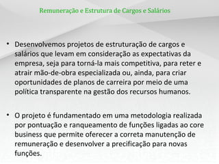 Remuneração e Estrutura de Cargos e Salários
• Desenvolvemos projetos de estruturação de cargos e
salários que levam em consideração as expectativas da
empresa, seja para torná-la mais competitiva, para reter e
atrair mão-de-obra especializada ou, ainda, para criar
oportunidades de planos de carreira por meio de uma
política transparente na gestão dos recursos humanos.
• O projeto é fundamentado em uma metodologia realizada
por pontuação e ranqueamento de funções ligadas ao core
business que permite oferecer a correta manutenção de
remuneração e desenvolver a precificação para novas
funções.
 