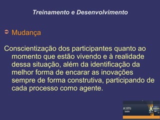 Treinamento e Desenvolvimento
➲ Mudança
Conscientização dos participantes quanto ao
momento que estão vivendo e à realidade
dessa situação, além da identificação da
melhor forma de encarar as inovações
sempre de forma construtiva, participando de
cada processo como agente.
 