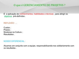 O que é GERENCIAMENTO DE PROJETOS ?
É a aplicação de conhecimentos, habilidades e técnicas , para atingir os
objetivos pré-definidos .
REFLEXÃO ...
Custos ;
Prazos ;
Mudança na Cultura ;
Resultados .
NOSSO DIFERENCIAL :
Atuamos em conjunto com a equipe, responsabilizando-nos solidariamente com
os resultados .
 