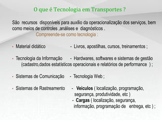O que é Tecnologia em Transportes ?
São recursos disponíveis para auxílio da operacionalização dos serviços, bem
como meios de controles ,análises e diagnósticos .
Compreende-se como tecnologia :
• Material didático - Livros, apostilhas, cursos, treinamentos ;
• Tecnologia da Informação - Hardwares, softwares e sistemas de gestão
(cadastro,dados estatísticos operacionais e relatórios de performance ) ;
• Sistemas de Comunicação - Tecnologia Web ;
• Sistemas de Rastreamento - Veículos ( localização, programação,
segurança, produtividade, etc )
- Cargas ( localização, segurança,
informação, programação de entrega, etc ) ;
 
