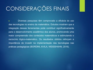 CONSIDERAÇÕES FINAIS
► Diversas pesquisas têm comprovado a eficácia do uso
das tecnologias no ensino da matemática. Estudos mostram que a
integração dessas ferramentas pode contribuir significativamente
para o desenvolvimento acadêmico dos alunos, promovendo uma
maior compreensão dos conteúdos matemáticos e estimulando o
raciocínio lógico-matemático. Os resultados obtidos reforçam a
importância de investir na implementação das tecnologias nas
práticas pedagógicas (BORDINI, AVILA, WEISSHAHN, 2016).
 