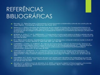 REFERÊNCIAS
BIBLIOGRÁFICAS
► Barcelos, T.S. “Relações entre o Pensamento Computacional e a Matemática através da construção de
Jogos Digitais’, Proceedings of SBGames. São Paulo, 2013
► Barrence, A. (2023) A Escassez dos Profissionais de Tecnologia no brasil e Seu Consequente Impacto no
ecossistema de startups, Google. Disponível em: https://blog.google/intl/pt-br/produtos/a-escassez-dos-
profissionais-de-tecnologia-no-brasil-e-seu-consequente-impacto-no-ecossistema-de-startups/ (Acesso em:
03 April 2024).
► BORDINI, A.; AVILA, C. M. O.; WEISSHAHN, Y. Computação na educação básica no Brasil: o estado da arte.
Revista de Informática ..., 2016. Disponível em: <https://seer.ufrgs.br/rita/article/view/64431>. Acesso em: 20
de maio de 2024.
► B. C. Wilson and S. Shrock, “Contributing to success in an introductory computer science course: a study of
twelve factors,” in Proc. SIGCSE '01, New York, 2001, pp. 184–188.
► CAFEZEIRO, I.; COSTA, LC; KUBRUSLY, RS. Ciência da Computação, Ciência da Informação, Sistemas de
Informação: Uma reflexão sobre o papel da informação e da interdisciplinaridade na … Perspectivas em
Ciência da …, 2016. Disponível em: <https://www.scielo.br/j/pci/a/Q93GfSGTF4wS9WzMr4Lt8px/?
format=html>. Acesso em: 20 de maio de 2024.
► CHITOLINA, R. F.; NORONHA, F. P. T. A Robótica Educacional como tecnologia potencializadora da
aprendizagem: das ciências da natureza às ciências da computação. Formação & Tecnologias, 2016.
Disponível em: <https://dialnet.unirioja.es/servlet/articulo?codigo=6119343>. Acesso em: 20 de maio de
2024.
► D'ALMEIDA, M.C. Quizti: uma proposta de jogo com quizzes para disciplinas de matemática no curso de
ciência da computação. 2021. Disponível em: http://repositorio.unifap.br/handle/123456789/739. Acesso
em: 20 de maio de 2024.
► de Assis, M. P., & Bianconcini de Almeida, M. E. (2020). Letramento digital no Ensino Superior: uma revisão
sistemática da literatura. Revista Educação Em Questão, 58(57). https://doi.org/10.21680/1981-
1802.2020v58n57ID21359
 