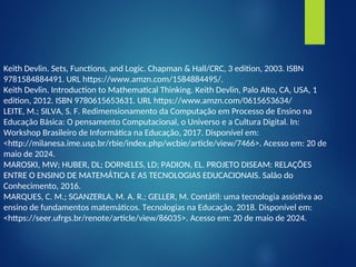 Keith Devlin. Sets, Functions, and Logic. Chapman & Hall/CRC, 3 edition, 2003. ISBN
9781584884491. URL https://www.amzn.com/1584884495/.
Keith Devlin. Introduction to Mathematical Thinking. Keith Devlin, Palo Alto, CA, USA, 1
edition, 2012. ISBN 9780615653631. URL https://www.amzn.com/0615653634/
LEITE, M.; SILVA, S. F. Redimensionamento da Computação em Processo de Ensino na
Educação Básica: O pensamento Computacional, o Universo e a Cultura Digital. In:
Workshop Brasileiro de Informática na Educação, 2017. Disponível em:
<http://milanesa.ime.usp.br/rbie/index.php/wcbie/article/view/7466>. Acesso em: 20 de
maio de 2024.
MAROSKI, MW; HUBER, DL; DORNELES, LD; PADION, EL. PROJETO DISEAM: RELAÇÕES
ENTRE O ENSINO DE MATEMÁTICA E AS TECNOLOGIAS EDUCACIONAIS. Salão do
Conhecimento, 2016.
MARQUES, C. M.; SGANZERLA, M. A. R.; GELLER, M. Contátil: uma tecnologia assistiva ao
ensino de fundamentos matemáticos. Tecnologias na Educação, 2018. Disponível em:
<https://seer.ufrgs.br/renote/article/view/86035>. Acesso em: 20 de maio de 2024.
 