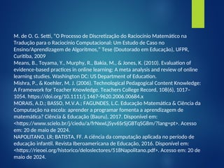 M. de O. G. Setti, “O Processo de Discretização do Raciocínio Matemático na
Tradução para o Raciocínio Computacional: Um Estudo de Caso no
Ensino/Aprendizagem de Algoritmos,” Tese (Doutorado em Educação), UFPR,
Curitiba, 2009
Means, B., Toyama, Y., Murphy, R., Bakia, M., & Jones, K. (2010). Evaluation of
evidence-based practices in online learning: A meta analysis and review of online
learning studies. Washington DC: US Department of Education.
Mishra, P., & Koehler, M. J. (2006). Technological Pedagogical Content Knowledge:
A Framework for Teacher Knowledge. Teachers College Record, 108(6), 1017–
1054. https://doi.org/10.1111/j.1467-9620.2006.00684.x
MORAIS, A.D.; BASSO, M.V.A.; FAGUNDES, L.C. Educação Matemática & Ciência da
Computação na escola: aprender a programar fomenta a aprendizagem de
matemática? Ciência & Educação (Bauru), 2017. Disponível em:
<https://www.scielo.br/j/ciedu/a/frNxwLjSyv6SrSjGBTqSG8m/?lang=pt>. Acesso
em: 20 de maio de 2024.
NAPOLITANO, LR; BATISTA, FF. A ciência da computação aplicada no período de
educação infantil. Revista Iberoamericana de Educação, 2016. Disponível em:
<https://rieoei.org/historico/deloslectores/518Napolitano.pdf>. Acesso em: 20 de
maio de 2024.
 