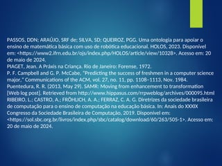 PASSOS, DDN; ARAÚJO, SRF de; SILVA, SD; QUEIROZ, PGG. Uma ontologia para apoiar o
ensino de matemática básica com uso de robótica educacional. HOLOS, 2023. Disponível
em: <https://www2.ifrn.edu.br/ojs/index.php/HOLOS/article/view/10328>. Acesso em: 20
de maio de 2024.
PIAGET, Jean. A Práxis na Criança. Rio de Janeiro: Forense, 1972.
P. F. Campbell and G. P. McCabe, “Predicting the success of freshmen in a computer science
major,” Communications of the ACM, vol. 27, no. 11, pp. 1108–1113, Nov. 1984.
Puentedura, R. R. (2013, May 29). SAMR: Moving from enhancement to transformation
[Web log post]. Retrieved from http://www.hippasus.com/rrpweblog/archives/000095.html
RIBEIRO, L.; CASTRO, A.; FRÖHLICH, A. A.; FERRAZ, C. A. G. Diretrizes da sociedade brasileira
de computação para o ensino de computação na educação básica. In: Anais do XXXIX
Congresso da Sociedade Brasileira de Computação, 2019. Disponível em:
<https://sol.sbc.org.br/livros/index.php/sbc/catalog/download/60/263/505-1>. Acesso em:
20 de maio de 2024.
 