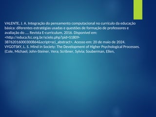 VALENTE, J. A. Integração do pensamento computacional no currículo da educação
básica: diferentes estratégias usadas e questões de formação de professores e
avaliação do …. Revista E-curriculum, 2016. Disponível em:
<http://educa.fcc.org.br/scielo.php?pid=S1809-
38762016000300864&script=sci_abstract>. Acesso em: 20 de maio de 2024.
VYGOTSKY, L. S. Mind in Society: The Development of Higher Psychological Processes.
(Cole, Michael; John-Steiner, Vera; Scribner, Sylvia; Souberman, Ellen,
 