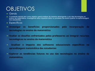 OBJETIVOS
► Gerais
► O presente estudo tem como objetivo geral analisar de maneira abrangente o uso das tecnologias no
ensino da matemática, investigando seus impactos tanto no processo de ensino quanto na aprendizagem
dos estudantes.
► Específicos
● Investigar os benef cios proporcionados pela incorpora o de
í çã
tecnologias no ensino da matem tica
á
● Avaliar os desafios enfrentados pelos professores ao integrar recursos
tecnol gicos no ensino da matem tica
ó á
● Analisar o impacto dos softwares educacionais espec ficos na
í
aprendizagem matem tica dos estudantes
á
● Explorar as tend ncias futuras no uso das tecnologias no ensino da
ê
matem tica
á ,
 