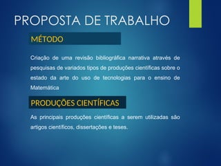 PROPOSTA DE TRABALHO
Criação de uma revisão bibliográfica narrativa através de
pesquisas de variados tipos de produções científicas sobre o
estado da arte do uso de tecnologias para o ensino de
Matemática
As principais produções científicas a serem utilizadas são
artigos científicos, dissertações e teses.
MÉTODO
PRODUÇÕES CIENTÍFICAS
 