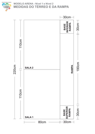 MODELO ARENA - Nível 1 e Nível 2
MEDIDAS DO TÉRREO E DA RAMPA


                                   30cm




                                   INFERIOR
                                    RAMPA


                                                      30cm
                                     BASE
        110cm




                                                      190cm
220cm




                                              RAMPA
                SALA 2
        110cm




                                   SUPERIOR
                                    RAMPA


                                                      30cm
                                     BASE




                SALA 1

                         80cm      30cm
 