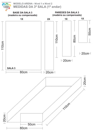 MODELO ARENA - Nível 1 e Nível 2
              MEDIDAS DA 3ª SALA (1º andar)
              BASE DA SALA 3                       PAREDES DA SALA 3
          (madeira ou compensado)                (madeira ou compensado)
                   1X                    2X                  1X           1X




                                                                                  50cm
                                                   110cm




                                                                   80cm
110cm




                                                                          20cm

                                                            20cm

          SALA 3
                   80cm                 20cm



                                                                           20cm
                                                             cm
                                                              0
                                                           11
   20cm




                          50cm
                   80cm
 