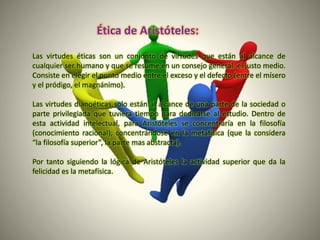 Las virtudes éticas son un conjunto de virtudes que están al alcance de
cualquier ser humano y que se resume en un consejo general: el justo medio.
Consiste en elegir el punto medio entre el exceso y el defecto (entre el mísero
y el pródigo, el magnánimo).
Las virtudes dianoéticas solo están al alcance de una parte de la sociedad o
parte privilegiada que tuviera tiempo para dedicarse al estudio. Dentro de
esta actividad intelectual, para Aristóteles se concentraría en la filosofía
(conocimiento racional), concentrándose en la metafísica (que la considera
“la filosofía superior”, la parte mas abstracta).
Por tanto siguiendo la lógica de Aristóteles la actividad superior que da la
felicidad es la metafísica.
Ética de Aristóteles:
 