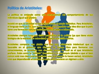 Política de Aristóteles:
La política se entiende como una consecuencia del comportamiento de sus
individuos (igual que platón).
Insistió en que la sociedad es tan natural como el propio individuo. Para Aristóteles,
el lenguaje tiene un fin, que es la sociedad. Para respaldar esta idea dice que la polis
tiene una formación natural: individuo-familiar-aldea o tribu-polis.
Aristóteles siempre tuvo una visión pragmática de la política (ya que tiene visión
biológica de la realidad, es naturalista) y platón una visión teórica.
Aristóteles comparte con platón que hay una aristocracia intelectual que es
favorable en el gobierno que disponía de tiempo libre para formarse con
conocimientos, se establece una discusión acerca de cuál es el que Aristóteles
prefiere. Están entre la “politeia” (republica) y la monarquía (debido a que el bien
común está mas claro cuando gobierna uno que cuando lo hacen varios). Aristóteles
cree que dependiendo el carácter de cada polis conviene un régimen u otro.
 