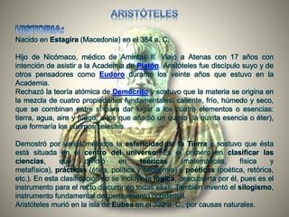 Nacido en Estagira (Macedonia) en el 384 a. C.
Hijo de Nicómaco, médico de Amintas II. Viajó a Atenas con 17 años con
intención de asistir a la Academia de Platón. Aristóteles fue discípulo suyo y de
otros pensadores como Eudoro durante los veinte años que estuvo en la
Academia.
Rechazó la teoría atómica de Demócrito y sostuvo que la materia se origina en
la mezcla de cuatro propiedades fundamentales: caliente, frío, húmedo y seco,
que se combinan entre sí para dar lugar a los cuatro elementos o esencias:
tierra, agua, aire y fuego, a los que añadió un quinto (la quinta esencia o éter),
que formaría los cuerpos celestes.
Demostró por varios métodos la esfericidad de la Tierra y sostuvo que ésta
está situada en el centro del universo. Es el primero en clasificar las
ciencias, que dividió en teóricas (matemáticas, física y
metafísica), prácticas (ética, política y economía) y poéticas (poética, retórica,
etc.). En esta clasificación no se incluye la lógica, descubierta por él, pues es el
instrumento para el recto discurrir en todas ellas. También inventó el silogismo,
instrumento fundamental del pensamiento occidental.
Aristóteles murió en la isla de Eubea en el 322 a. C., por causas naturales.
 