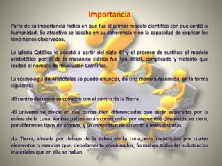 Parte de su importancia radica en que fue el primer modelo científico con que contó la
humanidad. Su atractivo se basaba en su coherencia y en la capacidad de explicar los
fenómenos observados.
La Iglesia Católica lo aceptó a partir del siglo XII y el proceso de sustituir el modelo
aristotélico por el de la mecánica clásica fue tan difícil, complicado y violento que
recibió el nombre de Revolución Científica.
La cosmología de Aristóteles se puede enunciar, de una manera resumida, en la forma
siguiente:
-El centro del universo coincide con el centro de la Tierra.
-El universo se divide en dos partes bien diferenciadas que están separadas por la
esfera de la Luna. Ambas partes están constituidas por elementos diferentes, es decir,
por diferentes tipos de átomos, y se comportan de acuerdo a leyes distintas.
-La Tierra, situada por debajo de la esfera de la Luna, esta constituida por cuatro
elementos o esencias que, debidamente combinados, formaban todas las substancias
materiales que en ella se hallan.
 