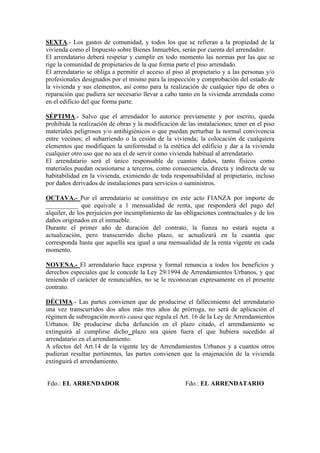SEXTA.- Los gastos de comunidad, y todos los que se refieran a la propiedad de la
vivienda como el Impuesto sobre Bienes Inmuebles, serán por cuenta del arrendador.
El arrendatario deberá respetar y cumplir en todo momento las normas por las que se
rige la comunidad de propietarios de la que forma parte el piso arrendado.
El arrendatario se obliga a permitir el acceso al piso al propietario y a las personas y/o
profesionales designados por el mismo para la inspección y comprobación del estado de
la vivienda y sus elementos, así como para la realización de cualquier tipo de obra o
reparación que pudiera ser necesario llevar a cabo tanto en la vivienda arrendada como
en el edificio del que forma parte.

SÉPTIMA.- Salvo que el arrendador lo autorice previamente y por escrito, queda
prohibida la realización de obras y la modificación de las instalaciones; tener en el piso
materiales peligrosos y/o antihigiénicos o que puedan perturbar la normal convivencia
entre vecinos; el subarriendo o la cesión de la vivienda; la colocación de cualquiera
elementos que modifiquen la uniformidad o la estética del edificio y dar a la vivienda
cualquier otro uso que no sea el de servir como vivienda habitual al arrendatario.
El arrendatario será el único responsable de cuantos daños, tanto físicos como
materiales puedan ocasionarse a terceros, como consecuencia, directa y indirecta de su
habitabilidad en la vivienda, eximiendo de toda responsabilidad al propietario, incluso
por daños derivados de instalaciones para servicios o suministros.

OCTAVA.- Por el arrendatario se constituye en este acto FIANZA por importe de
__________ que equivale a 1 mensualidad de renta, que responderá del pago del
alquiler, de los perjuicios por incumplimiento de las obligaciones contractuales y de los
daños originados en el inmueble.
Durante el primer año de duración del contrato, la fianza no estará sujeta a
actualización, pero transcurrido dicho plazo, se actualizará en la cuantía que
corresponda hasta que aquella sea igual a una mensualidad de la renta vigente en cada
momento.

NOVENA.- El arrendatario hace expresa y formal renuncia a todos los beneficios y
derechos especiales que le concede la Ley 29/1994 de Arrendamientos Urbanos, y que
teniendo el carácter de renunciables, no se le reconozcan expresamente en el presente
contrato.

DÉCIMA.- Las partes convienen que de producirse el fallecimiento del arrendatario
una vez transcurridos dos años más tres años de prórroga, no será de aplicación el
régimen de subrogación mortis causa que regula el Art. 16 de la Ley de Arrendamientos
Urbanos. De producirse dicha defunción en el plazo citado, el arrendamiento se
extinguirá al cumplirse dicho plazo sea quien fuera el que hubiera sucedido al
arrendatario en el arrendamiento.
A efectos del Art.14 de la vigente ley de Arrendamientos Urbanos y a cuantos otros
pudieran resultar pertinentes, las partes convienen que la enajenación de la vivienda
extinguirá el arrendamiento.


Fdo.: EL ARRENDADOR                                   Fdo.: EL ARRENDATARIO
 