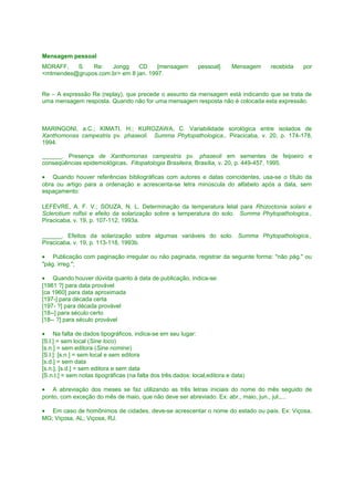 Mensagem pessoal
MORAFF,
S.
Re:
Jongg
CD
[mensagem
<mtmendes@grupos.com.br> em 8 jan. 1997.

pessoal].

Mensagem

recebida

por

Re – A expressão Re (replay), que precede o assunto da mensagem está indicando que se trata de
uma mensagem resposta. Quando não for uma mensagem resposta não é colocada esta expressão.

MARINGONI, a.C.; KIMATI, H.; KUROZAWA, C. Variabilidade sorológica entre isolados de
Xanthomonas campestris pv. phaseoli. Summa Phytopathologica., Piracicaba, v. 20, p. 174-178,
1994.
______. Presença de Xanthomonas campestris pv. phaseoli em sementes de feijoeiro e
conseqüências epidemiológicas. Fitopatologia Brasileira, Brasília, v. 20, p. 449-457, 1995.
• Quando houver referências bibliográficas com autores e datas coincidentes, usa-se o título da
obra ou artigo para a ordenação e acrescenta-se letra minúscula do alfabeto após a data, sem
espaçamento:
LEFÉVRE, A. F. V.; SOUZA, N. L. Determinação da temperatura letal para Rhizoctonia solani e
Sclerotium rolfsii e efeito da solarização sobre a temperatura do solo. Summa Phytopathologica.,
Piracicaba, v. 19, p. 107-112, 1993a.
______. Efeitos da solarização sobre algumas variáveis do solo. Summa Phytopathologica.,
Piracicaba, v. 19, p. 113-118, 1993b.
• Publicação com paginação irregular ou não paginada, registrar da seguinte forma: "não pág." ou
"pág. irreg.";
• Quando houver dúvida quanto à data de publicação, indica-se:
[1981 ?] para data provável
[ca 1960] para data aproximada
[197-] para década certa
[197- ?] para década provável
[18--] para século certo
[18-- ?] para século provável
• Na falta de dados tipográficos, indica-se em seu lugar:
[S.l.] = sem local (Sine loco)
[s.n.] = sem editora (Sine nomine)
[S.l.]: [s.n.] = sem local e sem editora
[s.d.] = sem data
[s.n.], [s.d.] = sem editora e sem data
[S.n.t.] = sem notas tipográficas (na falta dos três dados: local,editora e data)
• A abreviação dos meses se faz utilizando as três letras iniciais do nome do mês seguido de
ponto, com exceção do mês de maio, que não deve ser abreviado. Ex: abr., maio, jun., jul.,...
• Em caso de homônimos de cidades, deve-se acrescentar o nome do estado ou país. Ex: Viçosa,
MG; Viçosa, AL; Viçosa, RJ.

 
