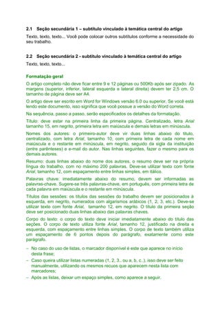 2.1 Seção secundária 1 – subtítulo vinculado à temática central do artigo
Texto, texto, texto... Você pode colocar outros subtítulos conforme a necessidade do
seu trabalho.
2.2 Seção secundária 2 - subtítulo vinculado à temática central do artigo
Texto, texto, texto...
Formatação geral
O artigo completo não deve ficar entre 9 e 12 páginas ou 500Kb após ser zipado. As
margens (superior, inferior, lateral esquerda e lateral direita) devem ter 2,5 cm. O
tamanho de página deve ser A4.
O artigo deve ser escrito em Word for Windows versão 6.0 ou superior. Se você está
lendo este documento, isso significa que você possue a versão do Word correta.
Na sequência, passo a passo, serão especificados os detalhes da formatação.
Título: deve estar na primeira linha da primeira página. Centralizado, letra Arial
tamanho 15, em negrito, primeira letra em maiúscula e demais letras em minúscula.
Nomes dos autores: o primeiro-autor deve vir duas linhas abaixo do titulo,
centralizado, com letra Arial, tamanho 10, com primeira letra de cada nome em
maiúscula e o restante em minúscula, em negrito, seguido da sigla da instituição
(entre parênteses) e e-mail do autor. Nas linhas seguintes, fazer o mesmo para os
demais autores.
Resumo: duas linhas abaixo do nome dos autores, o resumo deve ser na própria
língua do trabalho, com no máximo 200 palavras. Deve-se utilizar texto com fonte
Arial, tamanho 12, com espaçamento entre linhas simples, em itálico.
Palavras chave: imediatamente abaixo do resumo, devem ser informadas as
palavras-chave. Sugere-se três palavras-chave, em português, com primeira letra de
cada palavra em maiúscula e o restante em minúscula.
Títulos das sessões: os títulos das sessões do trabalho devem ser posicionados à
esquerda, em negrito, numerados com algarismos arábicos (1, 2, 3, etc.). Deve-se
utilizar texto com fonte Arial, tamanho 12, em negrito. O título da primeira seção
deve ser posicionado duas linhas abaixo das palavras chaves.
Corpo do texto: o corpo do texto deve iniciar imediatamente abaixo do título das
seções. O corpo de texto utiliza fonte Arial, tamanho 12, justificado na direita e
esquerda, com espaçamento entre linhas simples. O corpo de texto também utiliza
um espaçamento de 6 pontos depois do parágrafo, exatamente como este
parágrafo.
− No caso do uso de listas, o marcador disponível é este que aparece no início
desta frase;
− Caso queira utilizar listas numeradas (1, 2, 3.. ou a, b, c..), isso deve ser feito
manualmente, utilizando os mesmos recuos que aparecem nesta lista com
marcadores;
− Após as listas, deixar um espaço simples, como aparece a seguir.

 
