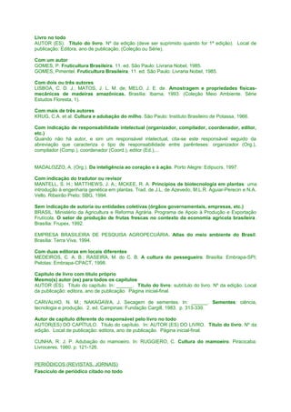 Livro no todo
AUTOR (ES). Título do livro. Nº da edição (deve ser suprimido quando for 1ª edição). Local de
publicação: Editora, ano de publicação. (Coleção ou Série).
Com um autor
GOMES, P. Fruticultura Brasileira. 11. ed. São Paulo: Livraria Nobel, 1985.
GOMES, Pimentel. Fruticultura Brasileira. 11. ed. São Paulo: Livraria Nobel, 1985.
Com dois ou três autores
LISBOA, C. D. J.; MATOS, J. L. M. de; MELO, J. E. de. Amostragem e propriedades físicasmecânicas de madeiras amazônicas. Brasília: Ibama, 1993. (Coleção Meio Ambiente. Série
Estudos Floresta, 1).
Com mais de três autores
KRUG, C.A. et al. Cultura e adubação do milho. São Paulo: Instituto Brasileiro de Potassa, 1966.
Com indicação de responsabilidade intelectual (organizador, compilador, coordenador, editor,
etc.)
Quando não há autor, e sim um responsável intelectual, cita-se este responsável seguido da
abreviação que caracteriza o tipo de responsabilidade entre parênteses: organizador (Org.),
compilador (Comp.), coordenador (Coord.), editor (Ed.),...
MADALOZZO, A. (Org.). Da inteligência ao coração e à ação. Porto Alegre: Edipucrs, 1997.
Com indicação do tradutor ou revisor
MANTELL, S. H.; MATTHEWS, J. A.; MCKEE, R. A. Princípios de biotecnologia em plantas: uma
introdução à engenharia genética em plantas. Trad. de J.L. de Azevedo, M.L.R. Aguiar-Perecin e N.A.
Vello. Ribeirão Preto: SBG, 1994.
Sem indicação de autoria ou entidades coletivas (órgãos governamentais, empresas, etc.)
BRASIL. Ministério da Agricultura e Reforma Agrária. Programa de Apoio à Produção e Exportação
Frutícola. O setor de produção de frutas frescas no contexto da economia agrícola brasileira .
Brasília: Frupex, 1992.
EMPRESA BRASILEIRA DE PESQUISA AGROPECUÁRIA. Atlas do meio ambiente do Brasil.
Brasília: Terra Viva, 1994.
Com duas editoras em locais diferentes
MEDEIROS, C. A. B.; RASEIRA, M. do C. B. A cultura do pessegueiro. Brasília: Embrapa-SPI;
Pelotas: Embrapa-CPACT, 1998.
Capítulo de livro com título próprio
Mesmo(s) autor (es) para todos os capítulos
AUTOR (ES). Título do capítulo. In: ______. Título do livro: subtítulo do livro. Nº da edição. Local
da publicação: editora, ano de publicação. Página inicial-final.
CARVALHO, N. M.; NAKAGAWA, J. Secagem de sementes. In: ______. Sementes: ciência,
tecnologia e produção. 2. ed. Campinas: Fundação Cargill, 1983. p. 313-339.
Autor de capítulo diferente do responsável pelo livro no todo
AUTOR(ES) DO CAPÍTULO. Título do capítulo. In: AUTOR (ES) DO LIVRO. Título do livro. Nº da
edição. Local de publicação: editora, ano de publicação. Página inicial-final.
CUNHA, R. J. P. Adubação do mamoeiro. In: RUGGIERO, C. Cultura do mamoeiro. Piracicaba:
Livroceres, 1980. p. 121-126.
PERIÓDICOS (REVISTAS, JORNAIS)
Fascículo de periódico citado no todo

 