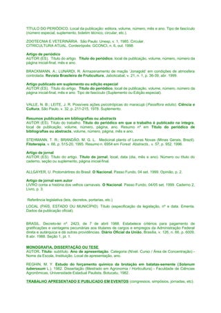 TÍTULO DO PERIÓDICO. Local da publicação: editora, volume, número, mês e ano. Tipo de fascículo
(número especial, suplemento, boletim técnico, circular, etc.).
ZOOTECNIA E VETERINÁRIA. São Paulo: Unesp, v. 1, 1985. Circular.
CITRICULTURA ATUAL. Cordeirópolis: GCONCI, n. 6, out. 1998.
Artigo de periódico
AUTOR (ES). Título do artigo. Título do periódico, local de publicação, volume, número, número da
página inicial-final, mês e ano.
BRACKMANN, A.; LUNARDI, R. Armazenamento de maçãs ‘Jonagold’ em condições de atmosfera
controlada. Revista Brasileira de Fruticultura, Jaboticabal, v. 21, n. 1, p. 36-39, abr. 1999.
Artigo publicado em suplemento ou edição especial
AUTOR (ES). Título do artigo. Título do periódico, local de publicação, volume, número, número da
página inicial-final, mês e ano. Tipo de fascículo (Suplemento ou Edição especial).
VALLE, N. B.; LEITE, J. R. Possíveis ações psicotrópicas do maracujá (Passiflora edulis). Ciência e
Cultura, São Paulo, v. 32, p. 211-215, 1978. Suplemento.
Resumos publicados em bibliografias ou abstracts
AUTOR (ES). Título do trabalho. Título do periódico em que o trabalho é publicado na íntegra,
local de publicação, volume, número, página, ano. Resumo nº em Título do periódico de
bibliografias ou abstracts, volume, número, página, mês e ano.
STEHMANN, T. R.; BRANDÃO, M. G. L. Medicinal plants of Lavras Novas (Minas Gerais, Brazil).
Fitoterapia, v. 66, p. 515-20, 1995. Resumo n. 6954 em Forest Abstracts., v. 57, p. 952, 1996.
Artigo de jornal
AUTOR (ES). Título do artigo. Título do jornal, local, data (dia, mês e ano). Número ou título do
caderno, seção ou suplemento, página inicial-final.
ALLGAYER, U. Protomártires do Brasil. O Nacional, Passo Fundo, 04 set. 1999. Opinião, p. 2.
Artigo de jornal sem autor
LIVRO conta a história dos velhos carnavais. O Nacional. Passo Fundo, 04/05 set. 1999. Caderno 2,
Livro, p. 3.
Referência legislativa (leis, decretos, portarias, etc.)
LOCAL (PAÍS, ESTADO OU MUNICÍPIO). Título (especificação da legislação, nº e data. Ementa.
Dados da publicação oficial).
BRASIL. Decreto-lei nº. 2423, de 7 de abril 1988. Estabelece critérios para pagamento de
gratificações e vantagens pecuniárias aos titulares de cargos e empregos da Administração Federal
direta e autárquica e dá outras providências. Diário Oficial da União, Brasília, v. 126, n. 66, p. 6009,
8 abr. 1988. Seção 1, pt. 1.
MONOGRAFIA, DISSERTAÇÃO OU TESE
AUTOR. Título: subtítulo. Ano de apresentação. Categoria (Nível. Curso / Área de Concentração) Nome da Escola, Instituição, Local de apresentação, ano.
REGHIN, M. Y. Estudo do forçamento químico da brotação em batatas-semente (Solanum
tuberosum L.). 1982. Dissertação (Mestrado em Agronomia / Horticultura) - Faculdade de Ciências
Agronômicas, Universidade Estadual Paulista, Botucatu, 1982.
TRABALHO APRESENTADO E PUBLICADO EM EVENTOS (congressos, simpósios, jornadas, etc).

 