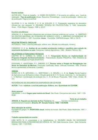 Evento isolado
AUTOR (ES). Título do trabalho. In: NOME DO EVENTO, nº do evento em arábico, ano, local da
realização. Tipo de publicação (Anais, Resumos, Proceedings)... Local de publicação: editora, ano
de publicação. Página inicial-final.
SILVEIRA, S. V. da; SOUZA, P. V. D. de; KOLLER, O. C. Propagação vegetativa do abacateiro
(Persea sp.) por estaquia. In: REUNIÃO TÉCNICA DE FRUTICULTURA, 5, 1998, Veranópolis.
Anais... Porto Alegre: Fepagro, 1998. p. 85-87.
Eventos simultâneos
SONCINI, R. A. Diagnóstico diferencial das principais doenças entéricas em suínos. In: SIMPÓSIO
DO CENTRO NACIONAL DE PESQUISA DE SUÍNOS E AVES, 3, SIMPÓSIO CATARINENSE DE
SANIDADE SUÍNA, 2, 1981, Concórdia. Anais... Concórdia: CNPSA/Embrapa, 1983. p. 55-72.
BOLETIM TÉCNICO, CIRCULAR
AUTOR(ES). Título. Local da publicação: editora, ano. (Modelo da publicação, número).
CAMARGO, O. A. de. Análise de um modelo envolvendo cinética e equilíbrio para estudo do
movimento do fósforo no solo. Campinas: Instituto Agronômico, 1980. (Boletim Técnico, 66).
RELATÓRIOS E PARECERES TÉCNICOS
CASTRO, M. C.; GOMES, G.; VIANA, L. A. C. Cooperação técnica na implementação do
Programa Integrado de Desenvolvimento – Polonordeste. Brasília: PNUD/Fao, 1990. (Relatório da
Missão de Avaliação do Projeto Bra/87/037).
POGGIANI, F.; KAGEYAMA, P.Y.; RIBEIRO, G.T. Parecer sobre o Projeto de Revegetação nas
Áreas do Gasoduto de Merluza. Piracicaba: Ipef/Esalq, Depto. Ciências Florestais, 1992. (Parecer
técnico apresentado à Petrobrás, Cubatão).
VÍDEOS
NUNES, M. H. R.; AZEVEDO, J. L.; MARTIRANI, L. A.; MOURA, J. L. B. de. Esalq: Escola Superior
de Agricultura Luiz de Queiroz (vídeo). Direção geral de M. H. R. Nunes; roteiro de J. L. de Azevedo e
L. A. Martirani; coordenação de produção de J. L. B. de Moura. Piracicaba, 1992. Vídeo, Umatic, 36
min.
REFERÊNCIAS DE DOCUMENTOS DISPONÍVEIS EM CD-ROOM
AUTOR. Título: subtítulo. Local de publicação: Editora, ano. Quantidade de CD-ROM.
Autor pessoal
CALDEIRA, J. et al. Viagem pela história do Brasil. São Paulo: Companhia das Letras, 1997. 1 CDROM.
Parte de um trabalho
ARINOS, A. Repúdio ao atentado da Rua Toneleros. In: ______. Grandes momentos do
parlamentarismo brasileiro. Brasília, DF: Senado Federal, 1998. 1 CD-ROM.
Sem indicação de autoria
FILÓSOFOS gregos. In: AVENTURA visual: história do mundo. São Paulo: Globo Multimídia, 1997. 1
CD-ROM.
Trabalho apresentado em evento
LIMA NETO, N. A universidade e os trabalhadores. In: REUNIÃO ANUAL DA SOCIEDADE
BRASILEIRA PARA O PROGRESSO DA CIÊNCIA, 49, 1997, Belo Horizonte. Anais... Belo Horizonte:
Videolar, 1991. 1 CD-ROM.

 