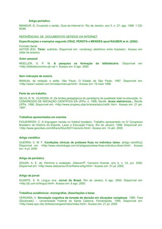 Artigo periódico
MANSUR, G. Cruzando o sertão. Guia da Internet br. Rio de Janeiro, ano 3, n. 27, ago. 1998. 1 CDROM.
REFERÊNCIAS DE DOCUMENTOS OBTIDOS VIA INTERNET
Especificações e exemplos segundo CRUZ, PEROTA e MENDES apud RAUBER et al. (2002).
Formato Geral:
AUTOR (ES). Título: subtítulo. Disponível em: <endereço eletrônico entre brackets>. Acesso em:
(data de acesso).
Autor pessoal
MÜELLER, S. P. M. A pesquisa na formação
<http://biblioteconomia.cjb.net >. Acesso em: 9 ago. 2000.

do

bibliotecário.

Disponível

em:

Sem indicação de autoria
MANUAL de redação e estilo. São Paulo: O Estado de São Paulo, 1997. Disponível em:
<http://www1.estado.com.br/redac/manual.html>. Acesso em: 19 maio 1998.
Parte de um trabalho
SILVA, R. N.; OLIVEIRA, R. Os limites pedagógicos do paradigma da qualidade total na educação. In:
CONGRESSO DE INICIAÇÃO CIENTÍFICA DA UFPe, 4, 1996, Recife. Anais eletrônicos... Recife:
UFPe, 1996. Disponível em: <http://www.propesq.ufpe.br/anais/educ/ce04..htm>. Acesso em: 21 jan.
1997.
Trabalhos apresentados em eventos
FIGUEIREDO, C. A linguagem racista no futebol brasileiro. Trabalho apresentado no IV Congresso
Brasileiro de História do Esporte, Lazer e Educação Física, Rio de Janeiro, 1998. Disponível em:
<http://www.geocities.com/Athens/Stux/9231/racismo.html>. Acesso em: 14 abr. 2000.
Artigo científico
GUERRA, C. M. F. Condições clínicas de próteses fixas no indivíduo idoso. [artigo científico].
Disponível em: <http://www.odontologia.com.br/artigos/protese-fixas-individuo-idoso.html>. Acesso
em: 4 jul. 2000.
Artigo de periódico
SOUZA, A. E. de. Penhora e avaliação. Dataveni@, Campina Grande, ano 4, n. 33, jun. 2000.
Disponível em: <http://www.datavenia.inf.br/frame-artig.html>. Acesso em: 31 jul. 2000.
Artigo de jornal
DUARTE, S. N. Língua viva. Jornal do Brasil, Rio de Janeiro, 6 ago. 2000. Disponível em:
<http://jb.com.br/lingua.html>. Acesso em: 6 ago. 2000.
Trabalhos acadêmicos: monografias, dissertações e teses
VERGARA, V. Simulação cognitiva da tomada de decisão em situações complexas. 1995. Tese
(Doutorado) – Universidade Federal de Santa Catarina, Florianópolis, 1995. Disponível em:
<http://www.eps.ufsc.bt/teses/vergara/index/index.html>. Acesso em: 21 jul. 2000.

 