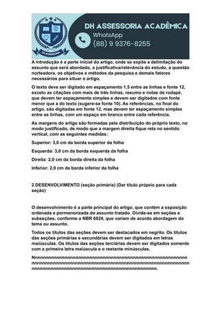A introdução é a parte inicial do artigo, onde se expõe a delimitação do
assunto que será abordado, a justificativa/relevância do estudo, a questão
norteadora, os objetivos e métodos da pesquisa e demais fatores
necessários para situar o artigo.
O texto deve ser digitado em espaçamento 1,5 entre as linhas e fonte 12,
exceto as citações com mais de três linhas, resumo e notas de rodapé,
que devem ter espaçamento simples e devem ser digitados com fonte
menor que a do texto (sugere-se fonte 10). As referências, no final do
artigo, são digitadas em fonte 12, mas devem ter espaçamento simples
entre as linhas, com um espaço em branco entre cada referência.
As margens do artigo são formadas pela distribuição do próprio texto, no
modo justificado, de modo que a margem direita fique reta no sentido
vertical, com as seguintes medidas:
Superior: 3,0 cm da borda superior da folha
Esquerda: 3,0 cm da borda esquerda da folha
Direita: 2,0 cm da borda direita da folha
Inferior: 2,0 cm da borda inferior da folha
2 DESENVOLVIMENTO (seção primária) (Dar título próprio para cada
seção)
O desenvolvimento é a parte principal do artigo, que contém a exposição
ordenada e pormenorizada do assunto tratado. Divide-se em seções e
subseções, conforme a NBR 6024, que variam de acordo abordagem do
tema ou assunto.
Todos os títulos das seções devem ser destacados em negrito. Os títulos
das seções primárias e secundárias devem ser digitados em letras
maiúsculas. Os títulos das seções terciárias devem ser digitados somente
com a primeira letra maiúscula e o restante minúsculas.
Nnnnnnnnnnnnnnnnnnnnnnnnnnnnnnnnnnnnnnnnnnnnnnnnnnnnnnnnn
nnnnnnnnnnnnnnnnnnnnnnnnnnnnnnnnnnnnnnnnnnnnnnnnnnnnnnnnnn
nnnnnnnnnnnnnnnnnnnnnnnnnnnnnnnnnnnnnnnnnnnnnn.
 