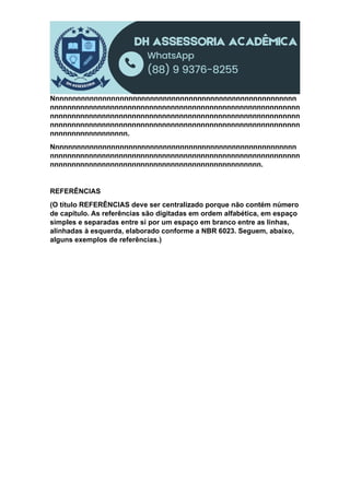 Nnnnnnnnnnnnnnnnnnnnnnnnnnnnnnnnnnnnnnnnnnnnnnnnnnnnnnnnn
nnnnnnnnnnnnnnnnnnnnnnnnnnnnnnnnnnnnnnnnnnnnnnnnnnnnnnnnnn
nnnnnnnnnnnnnnnnnnnnnnnnnnnnnnnnnnnnnnnnnnnnnnnnnnnnnnnnnn
nnnnnnnnnnnnnnnnnnnnnnnnnnnnnnnnnnnnnnnnnnnnnnnnnnnnnnnnnn
nnnnnnnnnnnnnnnnnn.
Nnnnnnnnnnnnnnnnnnnnnnnnnnnnnnnnnnnnnnnnnnnnnnnnnnnnnnnnn
nnnnnnnnnnnnnnnnnnnnnnnnnnnnnnnnnnnnnnnnnnnnnnnnnnnnnnnnnn
nnnnnnnnnnnnnnnnnnnnnnnnnnnnnnnnnnnnnnnnnnnnnnnnn.
REFERÊNCIAS
(O título REFERÊNCIAS deve ser centralizado porque não contém número
de capítulo. As referências são digitadas em ordem alfabética, em espaço
simples e separadas entre si por um espaço em branco entre as linhas,
alinhadas à esquerda, elaborado conforme a NBR 6023. Seguem, abaixo,
alguns exemplos de referências.)
 
