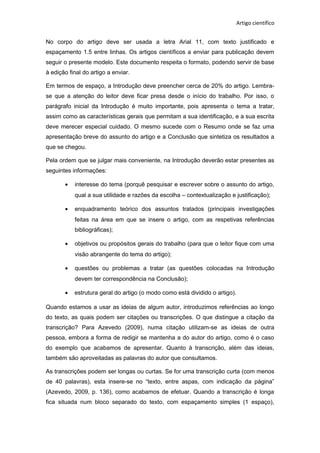 Artigo científico
No corpo do artigo deve ser usada a letra Arial 11, com texto justificado e
espaçamento 1.5 entre linhas. Os artigos científicos a enviar para publicação devem
seguir o presente modelo. Este documento respeita o formato, podendo servir de base
à edição final do artigo a enviar.
Em termos de espaço, a Introdução deve preencher cerca de 20% do artigo. Lembra-
se que a atenção do leitor deve ficar presa desde o início do trabalho. Por isso, o
parágrafo inicial da Introdução é muito importante, pois apresenta o tema a tratar,
assim como as características gerais que permitam a sua identificação, e a sua escrita
deve merecer especial cuidado. O mesmo sucede com o Resumo onde se faz uma
apresentação breve do assunto do artigo e a Conclusão que sintetiza os resultados a
que se chegou.
Pela ordem que se julgar mais conveniente, na Introdução deverão estar presentes as
seguintes informações:
• interesse do tema (porquê pesquisar e escrever sobre o assunto do artigo,
qual a sua utilidade e razões da escolha – contextualização e justificação);
• enquadramento teórico dos assuntos tratados (principais investigações
feitas na área em que se insere o artigo, com as respetivas referências
bibliográficas);
• objetivos ou propósitos gerais do trabalho (para que o leitor fique com uma
visão abrangente do tema do artigo);
• questões ou problemas a tratar (as questões colocadas na Introdução
devem ter correspondência na Conclusão);
• estrutura geral do artigo (o modo como está dividido o artigo).
Quando estamos a usar as ideias de algum autor, introduzimos referências ao longo
do texto, as quais podem ser citações ou transcrições. O que distingue a citação da
transcrição? Para Azevedo (2009), numa citação utilizam-se as ideias de outra
pessoa, embora a forma de redigir se mantenha a do autor do artigo, como é o caso
do exemplo que acabamos de apresentar. Quanto à transcrição, além das ideias,
também são aproveitadas as palavras do autor que consultamos.
As transcrições podem ser longas ou curtas. Se for uma transcrição curta (com menos
de 40 palavras), esta insere-se no “texto, entre aspas, com indicação da página”
(Azevedo, 2009, p. 136), como acabamos de efetuar. Quando a transcrição é longa
fica situada num bloco separado do texto, com espaçamento simples (1 espaço),
 