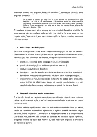 Artigo científico
avanço de 2 cm do lado esquerdo, letra Arial tamanho 10, sem aspas, do modo que a
seguir se apresenta:
Os quadros e figuras que não são do autor devem ser acompanhados pela
indicação da fonte e da página onde originalmente aparecem. Imediatamente
depois dos conteúdos do quadro e suas explicações integrantes ou logo depois do
título da figura, escreve-se, em nota, se se trata de transcrição ou adaptação.
(Azevedo, 2009, p. 138)
É importante lembrar que o artigo tem que ser uma contribuição original e inédita. Os
seus autores são responsáveis pelo respeito dos direitos de autor, quer no que
respeita a citações e transcrições, como também gráficos, figuras ou outros elementos
utilizados no texto.
2. Metodologia da investigação
Esta parte do artigo deve conter a metodologia da investigação, ou seja, os métodos,
procedimentos e técnicas usadas para se estudar o problema inicialmente mencionado
na Introdução. Pela ordem que se entender, esta parte do trabalho deve incluir:
• localização, no tempo (data) e espaço (local), da investigação;
• questão de investigação (o problema que irá ser abordado);
• objetivo(s) e/ou hipótese de estudo;
• descrição do método seguido no artigo e razão da sua escolha: investigação
documental, metodologia experimental, estudo de caso, investigação-ação, …;
• procedimentos e instrumentos usados na recolha dos dados (como entrevistas,
testes, grelhas de observação, diários de campo, questionários, …), com
caracterização da amostra ou participantes no estudo (se for caso disso).
3. Desenvolvimento ou Dados e resultados
O artigo não deverá ser paginado, nem devem ser utilizados cabeçalhos ou notas de
rodapé. As abreviaturas, siglas e acrónimos devem ser definidos a primeira vez que se
utilizem no texto.
As figuras, tabelas e gráficos são inseridos após terem sido referenciados no texto e
devem ser centrados, numerados e legendados (a legenda aparece na mesma página
da figura, tabela ou gráfico). A numeração é independente entre si e a legenda deve
usar a letra Arial, tamanho 11 e também ela centrada. No caso das figuras e gráficos,
a legenda aparece por baixo dos mesmos e, caso não sejam originais, a fonte deve
ser indicada (Figura 1).
 