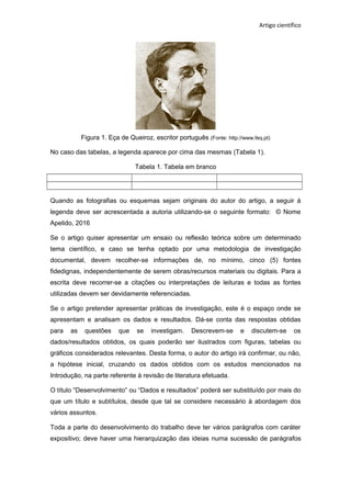 Artigo científico
Figura 1. Eça de Queiroz, escritor português (Fonte: http://www.feq.pt)
No caso das tabelas, a legenda aparece por cima das mesmas (Tabela 1).
Tabela 1. Tabela em branco
Quando as fotografias ou esquemas sejam originais do autor do artigo, a seguir à
legenda deve ser acrescentada a autoria utilizando-se o seguinte formato: © Nome
Apelido, 2016
Se o artigo quiser apresentar um ensaio ou reflexão teórica sobre um determinado
tema científico, e caso se tenha optado por uma metodologia de investigação
documental, devem recolher-se informações de, no mínimo, cinco (5) fontes
fidedignas, independentemente de serem obras/recursos materiais ou digitais. Para a
escrita deve recorrer-se a citações ou interpretações de leituras e todas as fontes
utilizadas devem ser devidamente referenciadas.
Se o artigo pretender apresentar práticas de investigação, este é o espaço onde se
apresentam e analisam os dados e resultados. Dá-se conta das respostas obtidas
para as questões que se investigam. Descrevem-se e discutem-se os
dados/resultados obtidos, os quais poderão ser ilustrados com figuras, tabelas ou
gráficos considerados relevantes. Desta forma, o autor do artigo irá confirmar, ou não,
a hipótese inicial, cruzando os dados obtidos com os estudos mencionados na
Introdução, na parte referente à revisão de literatura efetuada.
O título “Desenvolvimento” ou “Dados e resultados” poderá ser substituído por mais do
que um título e subtítulos, desde que tal se considere necessário à abordagem dos
vários assuntos.
Toda a parte do desenvolvimento do trabalho deve ter vários parágrafos com caráter
expositivo; deve haver uma hierarquização das ideias numa sucessão de parágrafos
 