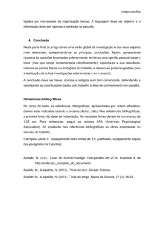 Artigo científico
ligados por marcadores de organização textual. A linguagem deve ser objetiva e a
informação deve ser rigorosa e centrada no assunto.
4. Conclusão
Nesta parte final do artigo dá-se uma visão global da investigação e dos seus aspetos
mais relevantes, apresentando-se as principais conclusões. Assim, apresenta-se
resposta às questões levantadas anteriormente, emite-se uma opinião pessoal sobre o
tema (mas que esteja fundamentada cientificamente), explicita-se a sua relevância,
indicam-se pontos fracos ou limitações do trabalho e deixam-se pistas/sugestões para
a realização de outras investigações relacionadas com o assunto.
A conclusão deve ser breve, concisa e redigida num tom convincente, defendendo e
valorizando as contribuições dadas pelo trabalho à área de conhecimento em questão.
Referências bibliográficas
No corpo do texto, as referências bibliográficas, apresentadas por ordem alfabética,
devem estar indicadas usando o sistema (Autor, data). Nas referências bibliográficas,
a primeira linha não deve ter indentação. As restantes linhas devem ter um avanço de
1,25 cm. Para referenciar, seguir as normas APA (American Psychological
Association). Só constarão nas referências bibliográficas as obras explicitadas no
decurso do trabalho.
Exemplos: [Arial 11, espaçamento entre linhas de 1.5, justificado, espaçamento depois
dos parágrafos de 6 pontos]
Apelido, N. (s.d.). Título do texto/livro/artigo. Recuperado em 2016, fevereiro 3, de
http://endereço_completo_do_documento
Apelido, N., & Apelido, N. (2013). Título do livro. Cidade: Editora.
Apelido, N., & Apelido, N. (2015). Título do artigo. Nome da Revista, 27 (3), 56-65.
 